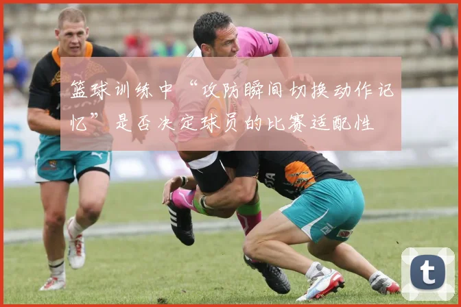 篮球训练中“攻防瞬间切换动作记忆”是否决定球员的比赛适配性