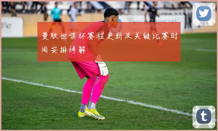 曼联世俱杯赛程更新及关键比赛时间安排详解