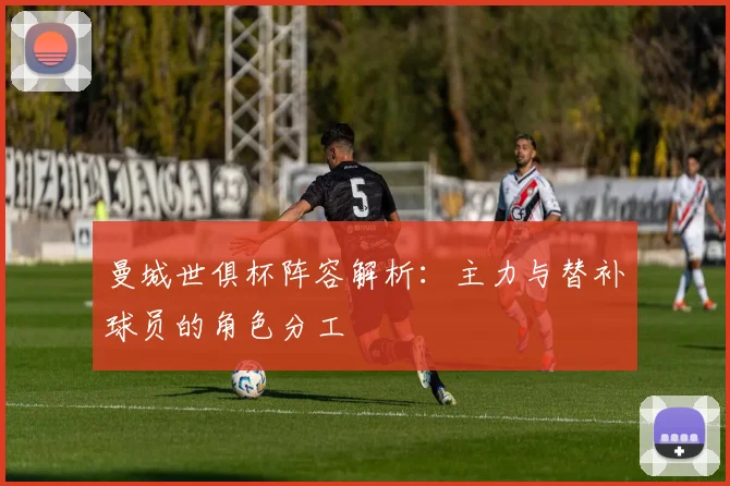 曼城世俱杯阵容解析：主力与替补球员的角色分工