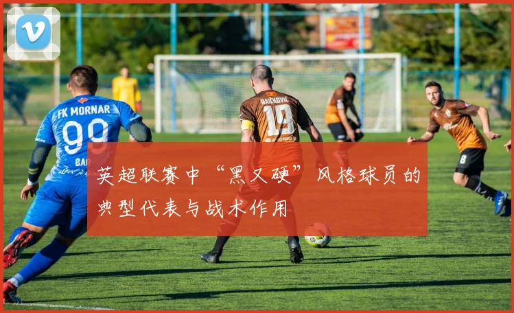 英超联赛中“黑又硬”风格球员的典型代表与战术作用